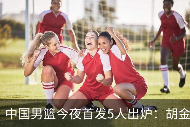 中国男篮今夜首发5人出炉：胡金秋+李弘权+王俊杰+赵继伟+廖三宁