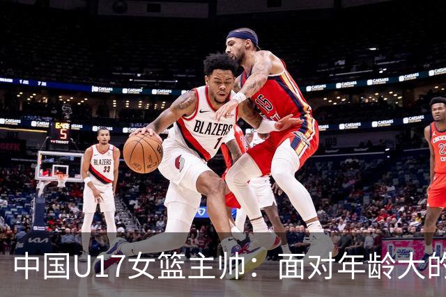 中国U17女篮主帅：面对年龄大的职业俱乐部 队员们打出了团队篮球