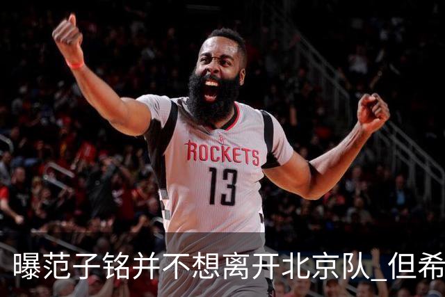 曝范子铭并不想离开北京队 但希望有球打不想待废