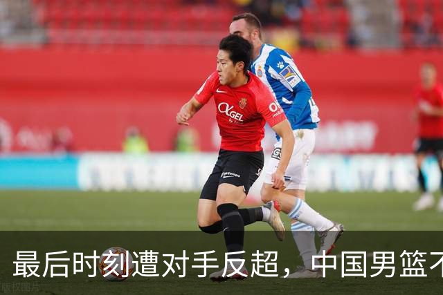 最后时刻遭对手反超，中国男篮不敌塞尔维亚劲旅