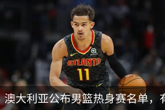 澳大利亚公布男篮热身赛名单，有一人酷似莫兰德，中国男篮名单暂未公布